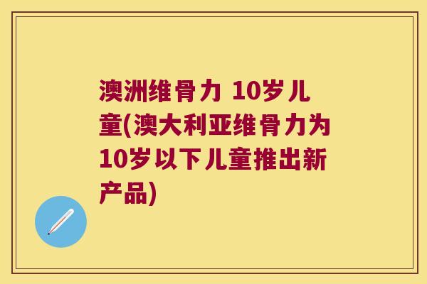 澳洲维骨力 10岁儿童(澳大利亚维骨力为10岁以下儿童推出新产品) 澳洲维骨力 10岁儿童(澳大利亚维骨力为10岁以下儿童推出新产品)