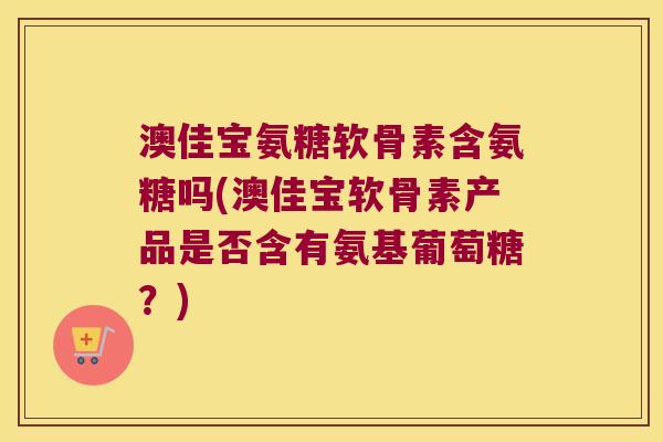澳佳宝氨糖软骨素含氨糖吗(澳佳宝软骨素产品是否含有氨基葡萄糖？)