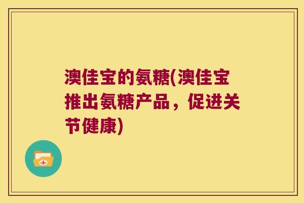 澳佳宝的氨糖(澳佳宝推出氨糖产品,促进关节健康) 澳佳宝的氨糖(澳佳宝推出氨糖产品,促进关节健康)