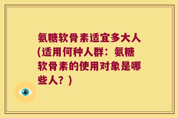 氨糖软骨素适宜多大人(适用何种人群：氨糖软骨素的使用对象是哪些人？)