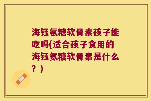 海钰氨糖软骨素孩子能吃吗(适合孩子食用的海钰氨糖软骨素是什么?) 海钰氨糖软骨素孩子能吃吗(适合孩子食用的海钰氨糖软骨素是什么?)