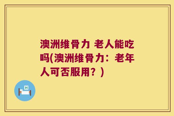 澳洲维骨力 老人能吃吗(澳洲维骨力：老年人可否服用？)