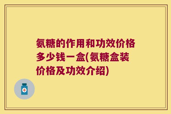 氨糖的作用和功效价格多少钱一盒(氨糖盒装价格及功效介绍)