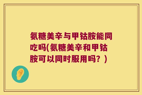 氨糖美辛与甲钴胺能同吃吗(氨糖美辛和甲钴胺可以同时服用吗？)