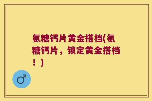 氨糖钙片黄金搭档(氨糖钙片,锁定黄金搭档!) 氨糖钙片黄金搭档(氨糖钙片,锁定黄金搭档!)