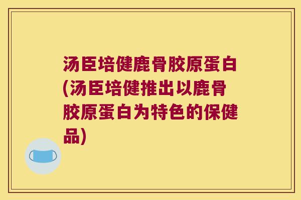 汤臣培健鹿骨胶原蛋白(汤臣培健推出以鹿骨胶原蛋白为特色的保健品) 汤臣培健鹿骨胶原蛋白(汤臣培健推出以鹿骨胶原蛋白为特色的保健品)