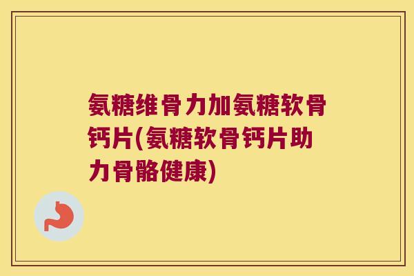 氨糖维骨力加氨糖软骨钙片(氨糖软骨钙片助力骨骼健康)