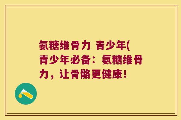 氨糖维骨力 青少年(青少年必备:氨糖维骨力,让骨骼更健康! 氨糖维骨力 青少年(青少年必备:氨糖维骨力,让骨骼更健康!