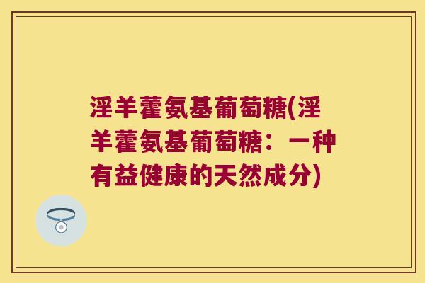 淫羊藿氨基葡萄糖(淫羊藿氨基葡萄糖:一种有益健康的天然成分) 淫羊藿氨基葡萄糖(淫羊藿氨基葡萄糖:一种有益健康的天然成分)