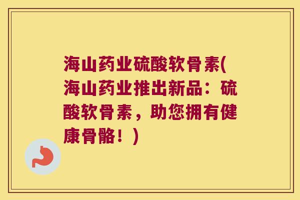 海山药业硫酸软骨素(海山药业推出新品：硫酸软骨素，助您拥有健康骨骼！)