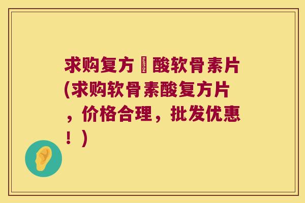 求购复方酼酸软骨素片(求购软骨素酸复方片,价格合理,批发优惠!) 求购复方酼酸软骨素片(求购软骨素酸复方片,价格合理,批发优惠!)