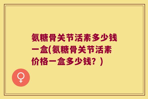 氨糖骨关节活素多少钱一盒(氨糖骨关节活素价格一盒多少钱?) 氨糖骨关节活素多少钱一盒(氨糖骨关节活素价格一盒多少钱?)
