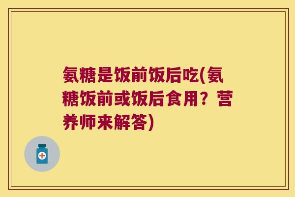 氨糖是饭前饭后吃(氨糖饭前或饭后食用？营养师来解答)