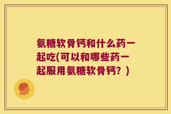 氨糖软骨钙和什么药一起吃(可以和哪些药一起服用氨糖软骨钙?) 氨糖软骨钙和什么药一起吃(可以和哪些药一起服用氨糖软骨钙?)