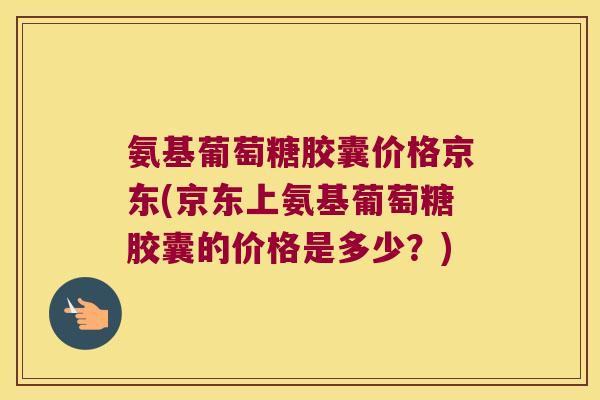 氨基葡萄糖胶囊价格京东(京东上氨基葡萄糖胶囊的价格是多少？)