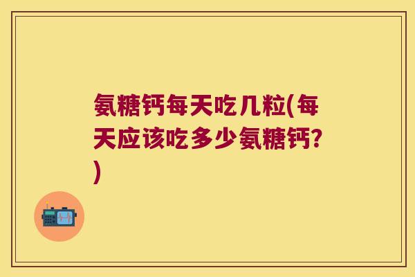 氨糖钙每天吃几粒(每天应该吃多少氨糖钙？)