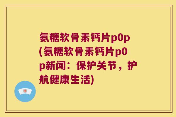 氨糖软骨素钙片p0p(氨糖软骨素钙片p0p新闻:保护关节,护航健康生活) 氨糖软骨素钙片p0p(氨糖软骨素钙片p0p新闻:保护关节,护航健康生活)