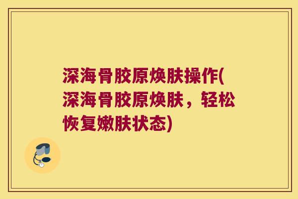 深海骨胶原焕肤操作(深海骨胶原焕肤,轻松恢复嫩肤状态) 深海骨胶原焕肤操作(深海骨胶原焕肤,轻松恢复嫩肤状态)
