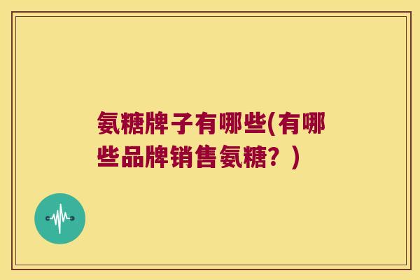 氨糖牌子有哪些(有哪些品牌销售氨糖?) 氨糖牌子有哪些(有哪些品牌销售氨糖?)