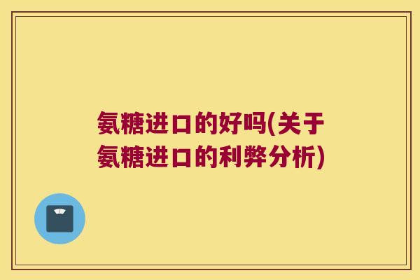 氨糖进口的好吗(关于氨糖进口的利弊分析)