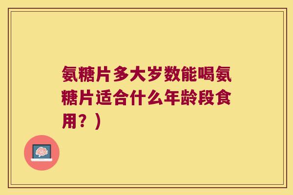 氨糖片多大岁数能喝氨糖片适合什么年龄段食用？)