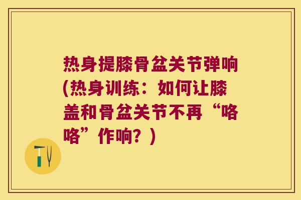 热身提膝骨盆关节弹响(热身训练:如何让膝盖和骨盆关节不再“咯咯”作响?) 热身提膝骨盆关节弹响(热身训练:如何让膝盖和骨盆关节不再“咯咯”作响?)