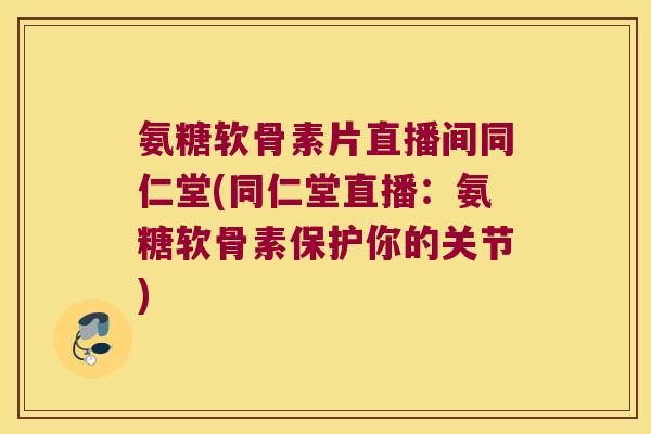 氨糖软骨素片直播间同仁堂(同仁堂直播：氨糖软骨素保护你的关节)