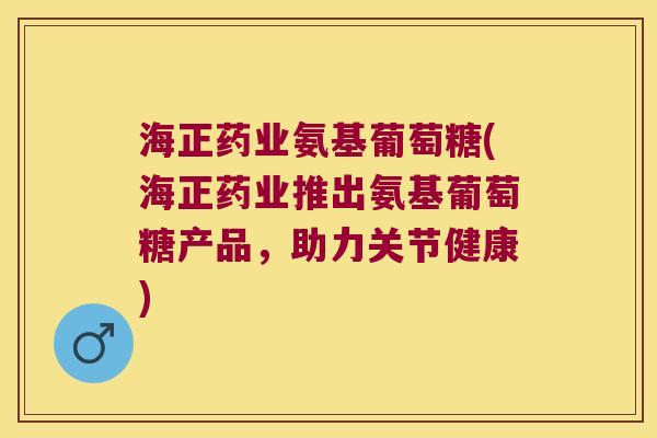 海正药业氨基葡萄糖(海正药业推出氨基葡萄糖产品，助力关节健康)