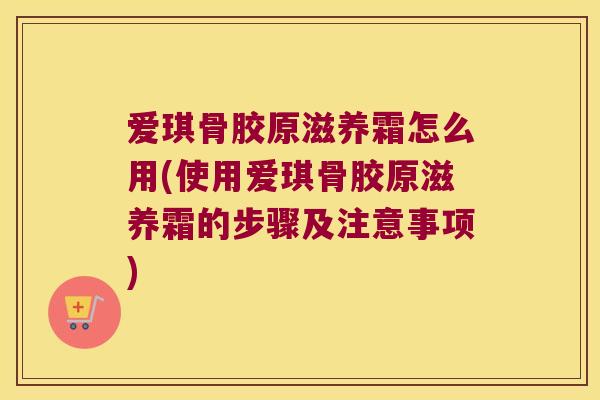 爱琪骨胶原滋养霜怎么用(使用爱琪骨胶原滋养霜的步骤及注意事项)