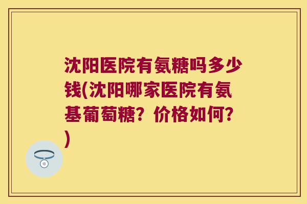 沈阳医院有氨糖吗多少钱(沈阳哪家医院有氨基葡萄糖？价格如何？)