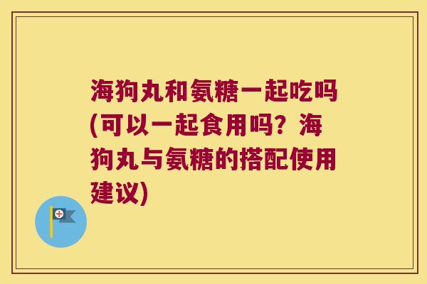 海狗丸和氨糖一起吃吗(可以一起食用吗？海狗丸与氨糖的搭配使用建议)