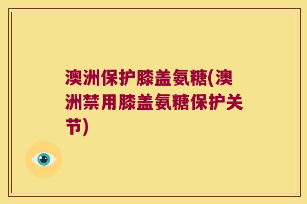 澳洲保护膝盖氨糖(澳洲禁用膝盖氨糖保护关节)