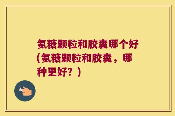 氨糖颗粒和胶囊哪个好(氨糖颗粒和胶囊，哪种更好？)