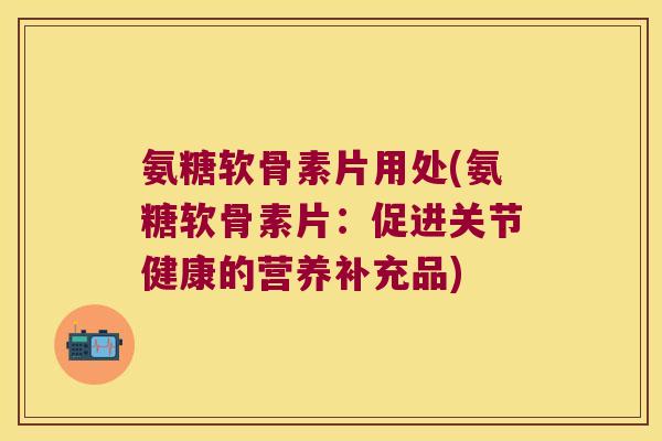 氨糖软骨素片用处(氨糖软骨素片:促进关节健康的营养补充品) 氨糖软骨素片用处(氨糖软骨素片:促进关节健康的营养补充品)