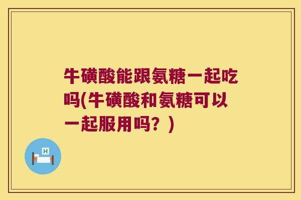 牛磺酸能跟氨糖一起吃吗(牛磺酸和氨糖可以一起服用吗?) 牛磺酸能跟氨糖一起吃吗(牛磺酸和氨糖可以一起服用吗?)