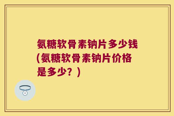 氨糖软骨素钠片多少钱(氨糖软骨素钠片价格是多少？)
