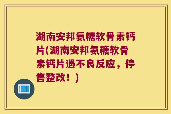 湖南安邦氨糖软骨素钙片(湖南安邦氨糖软骨素钙片遇不良反应,停售整改!) 湖南安邦氨糖软骨素钙片(湖南安邦氨糖软骨素钙片遇不良反应,停售整改!)