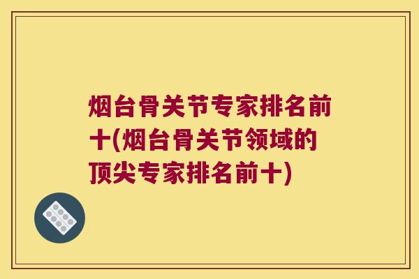 烟台骨关节专家排名前十(烟台骨关节领域的专家排名前十) 烟台骨关节专家排名前十(烟台骨关节领域的专家排名前十)