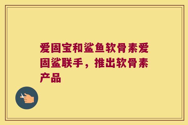 爱固宝和鲨鱼软骨素爱固鲨联手,推出软骨素产品 爱固宝和鲨鱼软骨素爱固鲨联手,推出软骨素产品