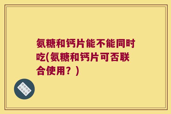 氨糖和钙片能不能同时吃(氨糖和钙片可否联合使用?) 氨糖和钙片能不能同时吃(氨糖和钙片可否联合使用?)