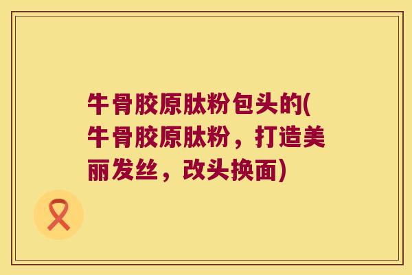 牛骨胶原肽粉包头的(牛骨胶原肽粉，打造美丽发丝，改头换面)