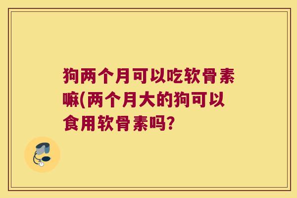 狗两个月可以吃软骨素嘛(两个月大的狗可以食用软骨素吗? 狗两个月可以吃软骨素嘛(两个月大的狗可以食用软骨素吗?