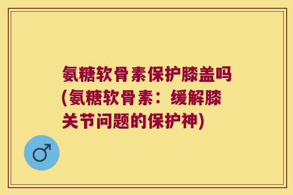 氨糖软骨素保护膝盖吗(氨糖软骨素:缓解膝关节问题的保护神) 氨糖软骨素保护膝盖吗(氨糖软骨素:缓解膝关节问题的保护神)