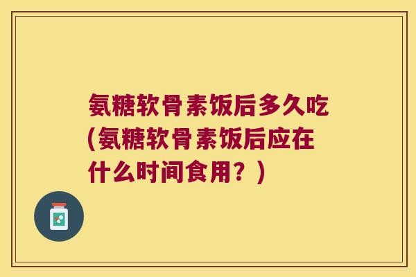 氨糖软骨素饭后多久吃(氨糖软骨素饭后应在什么时间食用?) 氨糖软骨素饭后多久吃(氨糖软骨素饭后应在什么时间食用?)