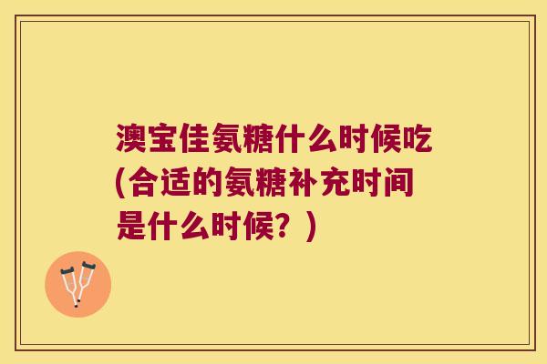 澳宝佳氨糖什么时候吃(合适的氨糖补充时间是什么时候?) 澳宝佳氨糖什么时候吃(合适的氨糖补充时间是什么时候?)