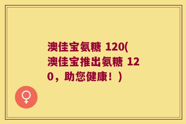 澳佳宝氨糖 120(澳佳宝推出氨糖 120,助您健康!) 澳佳宝氨糖 120(澳佳宝推出氨糖 120,助您健康!)