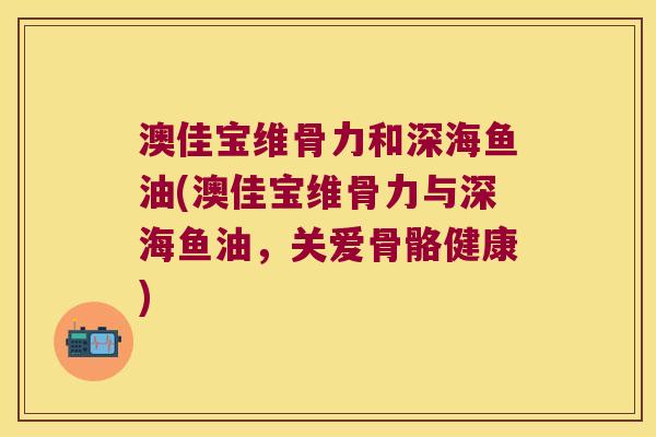 澳佳宝维骨力和深海鱼油(澳佳宝维骨力与深海鱼油,关爱骨骼健康) 澳佳宝维骨力和深海鱼油(澳佳宝维骨力与深海鱼油,关爱骨骼健康)