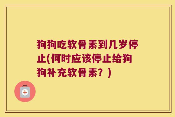 狗狗吃软骨素到几岁停止(何时应该停止给狗狗补充软骨素？)