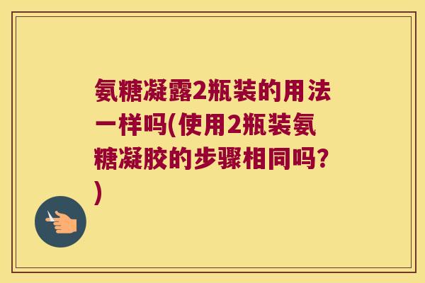 氨糖凝露2瓶装的用法一样吗(使用2瓶装氨糖凝胶的步骤相同吗？)