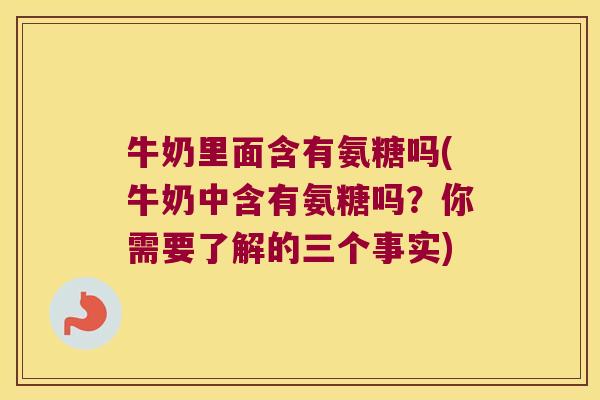 牛奶里面含有氨糖吗(牛奶中含有氨糖吗？你需要了解的三个事实)